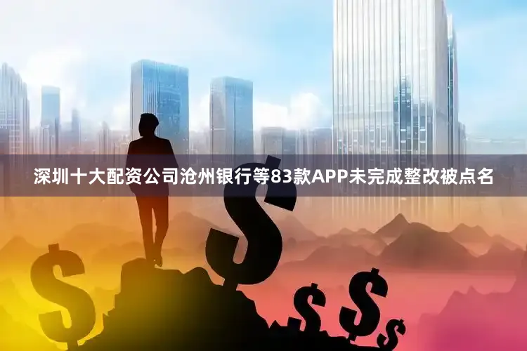 深圳十大配资公司沧州银行等83款APP未完成整改被点名