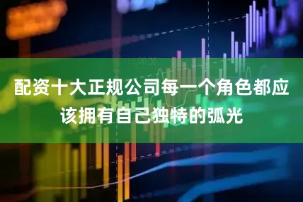 配资十大正规公司每一个角色都应该拥有自己独特的弧光