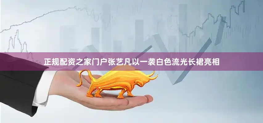 正规配资之家门户张艺凡以一袭白色流光长裙亮相