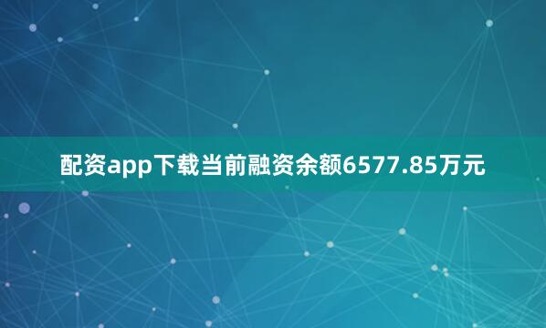 配资app下载当前融资余额6577.85万元