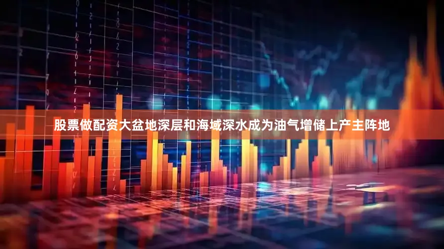 股票做配资大盆地深层和海域深水成为油气增储上产主阵地
