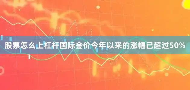 股票怎么上杠杆国际金价今年以来的涨幅已超过50%