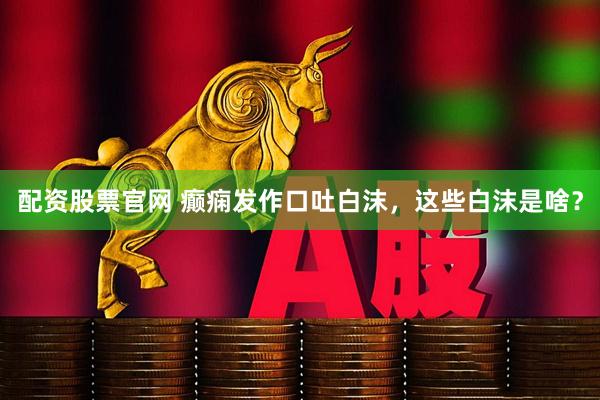 配资股票官网 癫痫发作口吐白沫，这些白沫是啥？