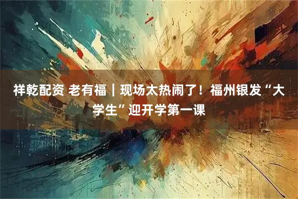 祥乾配资 老有福｜现场太热闹了！福州银发“大学生”迎开学第一课